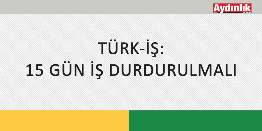 TÜRK-İŞ: 15 GÜN İŞ DURDURULMALI