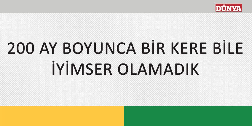 200 AY BOYUNCA BİR KERE BİLE İYİMSER OLAMADIK