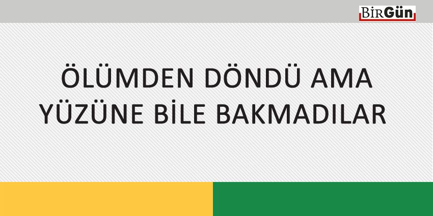 ÖLÜMDEN DÖNDÜ AMA YÜZÜNE BİLE BAKMADILAR