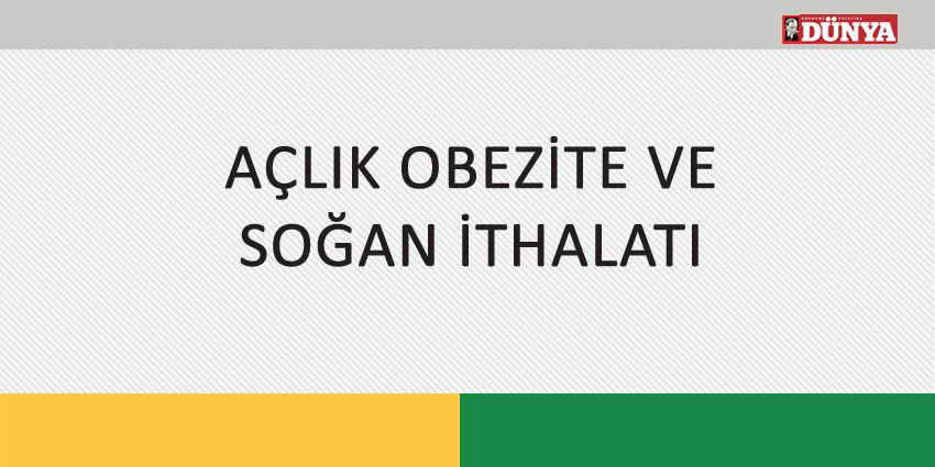 AÇLIK OBEZİTE VE SOĞAN İTHALATI