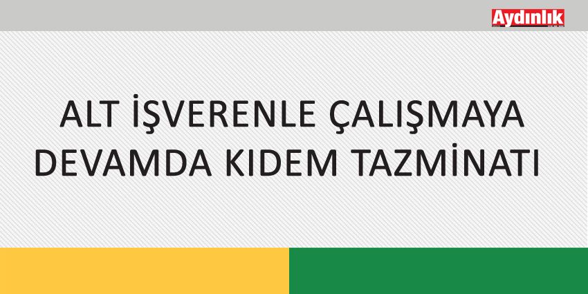 ALT İŞVERENLE ÇALIŞMAYA DEVAMDA KIDEM TAZMİNATI