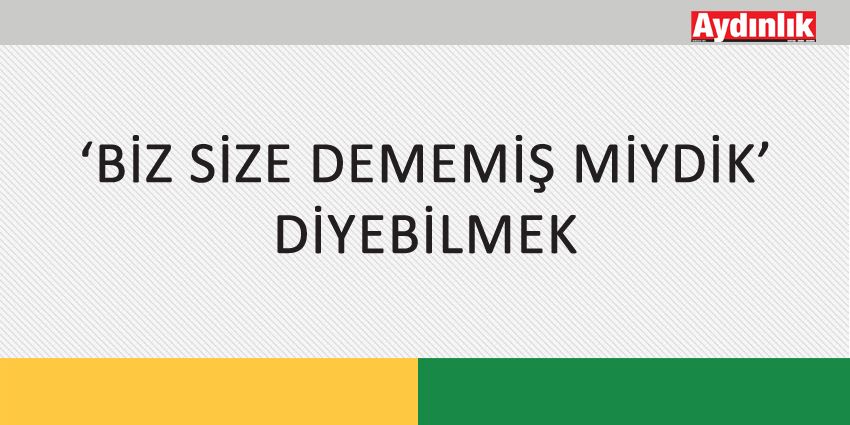 ‘BİZ SİZE DEMEMİŞ MİYDİK’ DİYEBİLMEK