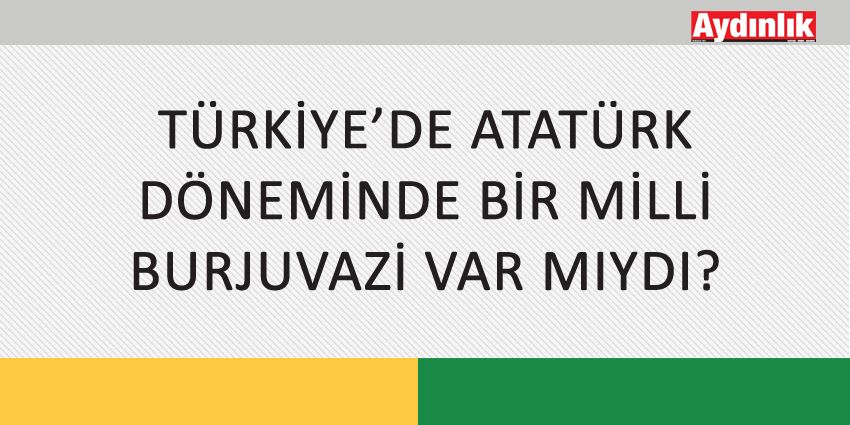 TÜRKİYE’DE ATATÜRK DÖNEMİNDE BİR MİLLİ BURJUVAZİ VAR MIYDI?