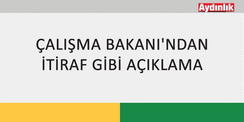 ÇALIŞMA BAKANI’NDAN İTİRAF GİBİ AÇIKLAMA