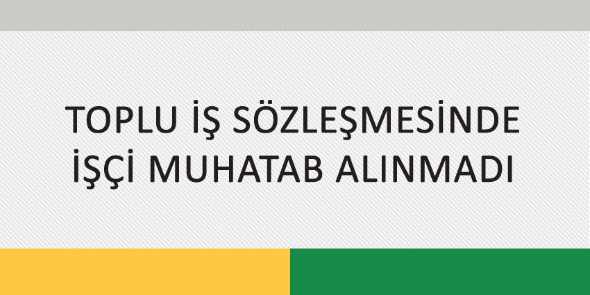 TOPLU İŞ SÖZLEŞMESİNDE İŞÇİ MUHATAB ALINMADI