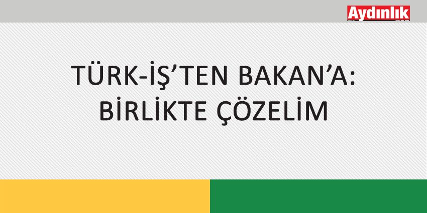 TÜRK-İŞ’TEN BAKAN’A: BİRLİKTE ÇÖZELİM