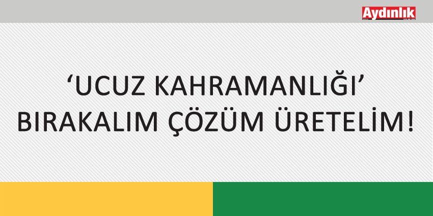 ‘UCUZ KAHRAMANLIĞI’ BIRAKALIM ÇÖZÜM ÜRETELİM!