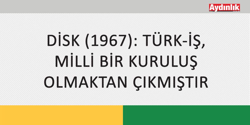 DİSK (1967): TÜRK-İŞ, MİLLİ BİR KURULUŞ OLMAKTAN ÇIKMIŞTIR