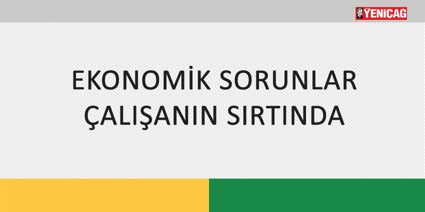 EKONOMİK SORUNLAR ÇALIŞANIN SIRTINDA