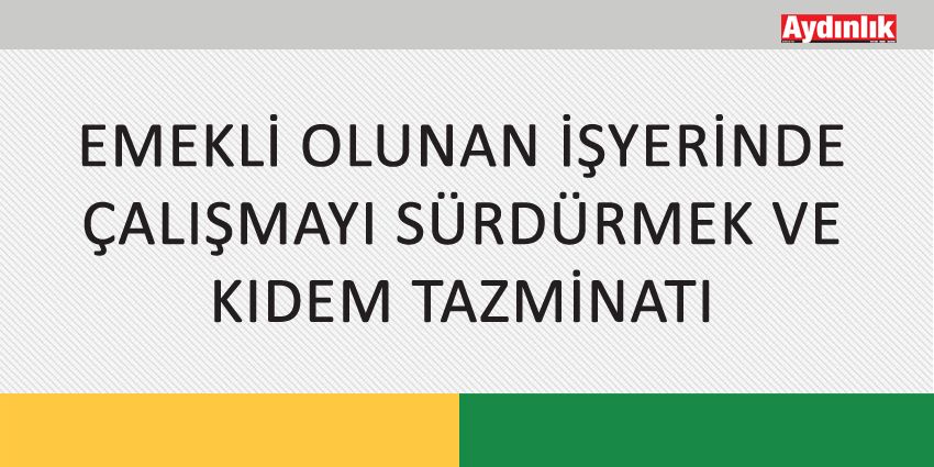 EMEKLİ OLUNAN İŞYERİNDE ÇALIŞMAYI SÜRDÜRMEK VE KIDEM TAZMİNATI