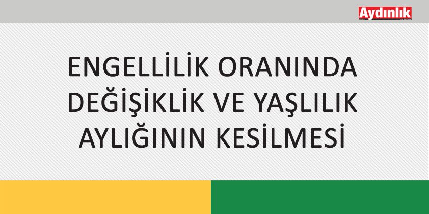 ENGELLİLİK ORANINDA DEĞİŞİKLİK VE YAŞLILIK AYLIĞININ KESİLMESİ