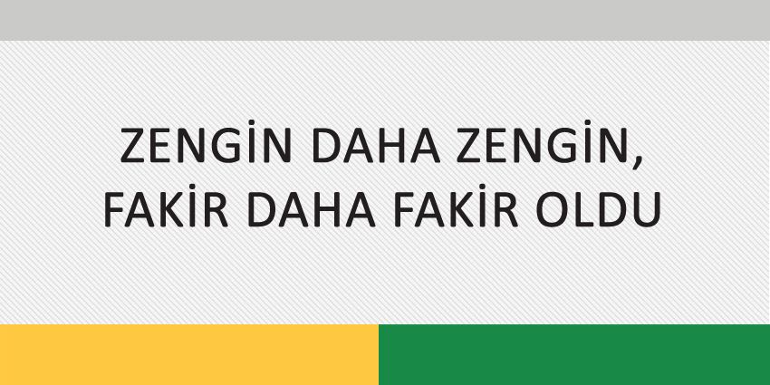 ZENGİN DAHA ZENGİN, FAKİR DAHA FAKİR OLDU
