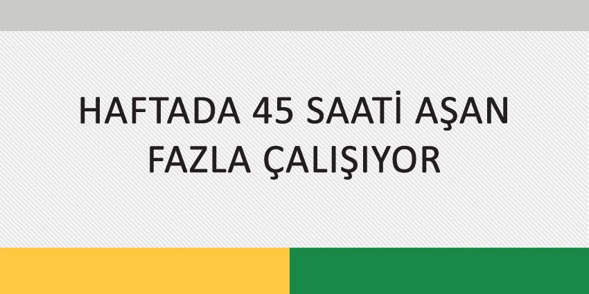 HAFTADA 45 SAATİ AŞAN FAZLA ÇALIŞIYOR