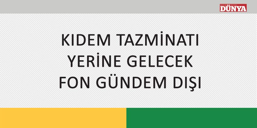 KIDEM TAZMİNATI YERİNE GELECEK FON GÜNDEM DIŞI