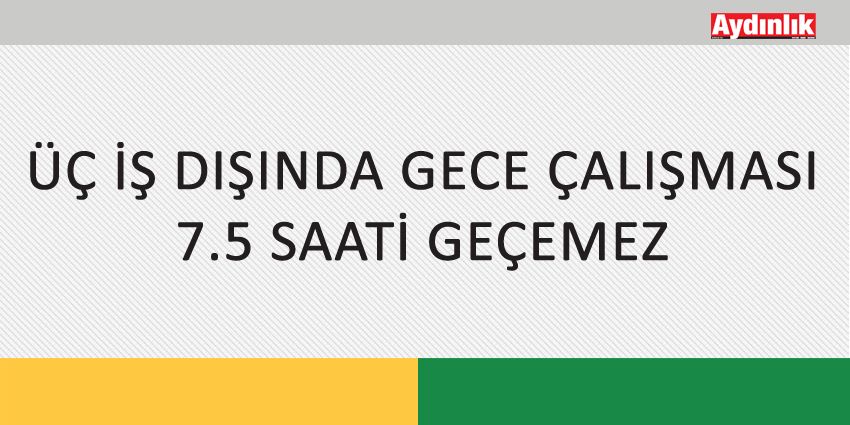 ÜÇ İŞ DIŞINDA GECE ÇALIŞMASI 7.5 SAATİ GEÇEMEZ