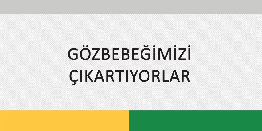 GÖZBEBEĞİMİZİ ÇIKARTIYORLAR