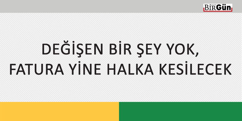 DEĞİŞEN BİR ŞEY YOK, FATURA YİNE HALKA KESİLECEK