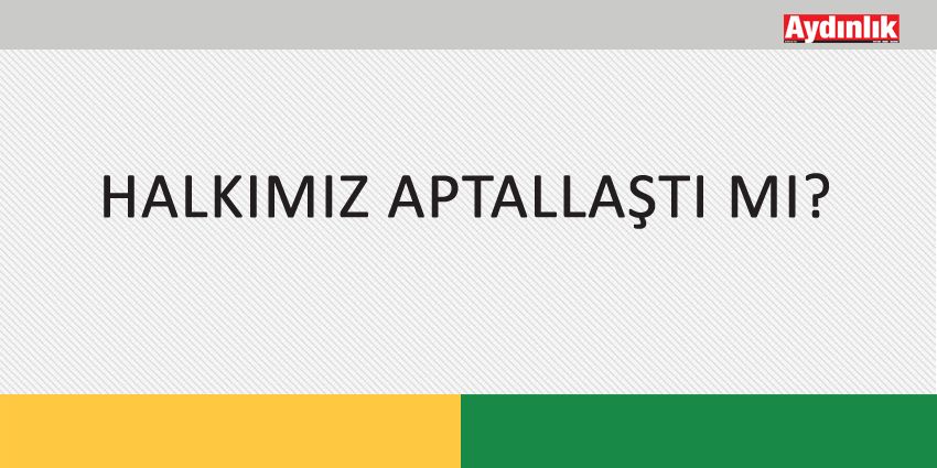 HALKIMIZ APTALLAŞTI MI?