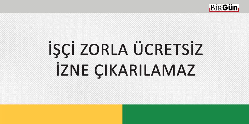 İŞÇİ ZORLA ÜCRETSİZ İZNE ÇIKARILAMAZ