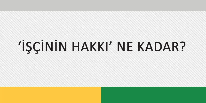‘İŞÇİNİN HAKKI’ NE KADAR?