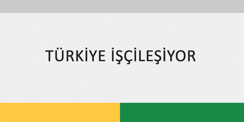 TÜRKİYE İŞÇİLEŞİYOR