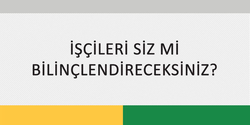 İŞÇİLERİ SİZ Mİ BİLİNÇLENDİRECEKSİNİZ?