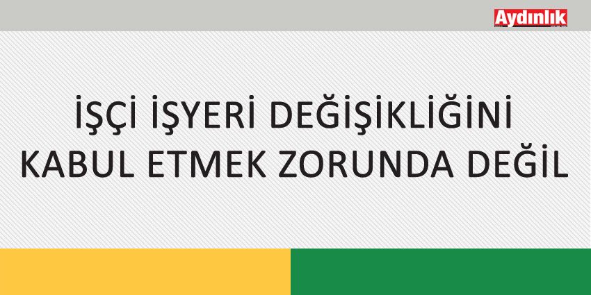 İŞÇİ İŞYERİ DEĞİŞİKLİĞİNİ KABUL ETMEK ZORUNDA DEĞİL
