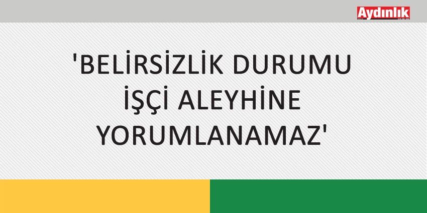 ‘BELİRSİZLİK DURUMU İŞÇİ ALEYHİNE YORUMLANAMAZ’