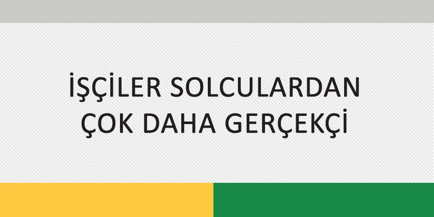İŞÇİLER SOLCULARDAN ÇOK DAHA GERÇEKÇİ