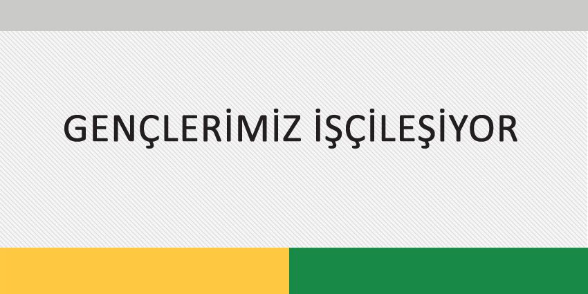 GENÇLERİMİZ İŞÇİLEŞİYOR