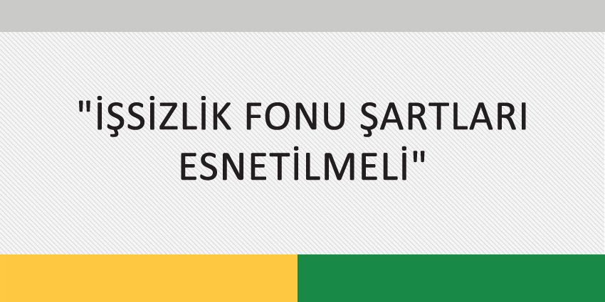 İŞSİZLİK FONU ŞARTLARI ESNETİLMELİ