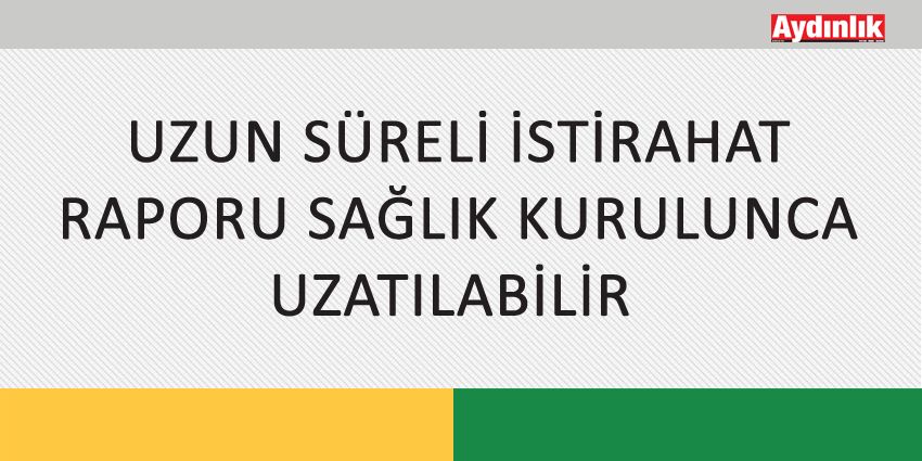 UZUN SÜRELİ İSTİRAHAT RAPORU SAĞLIK KURULUNCA UZATILABİLİR