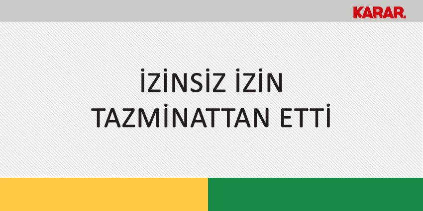 İZİNSİZ İZİN TAZMİNATTAN ETTİ