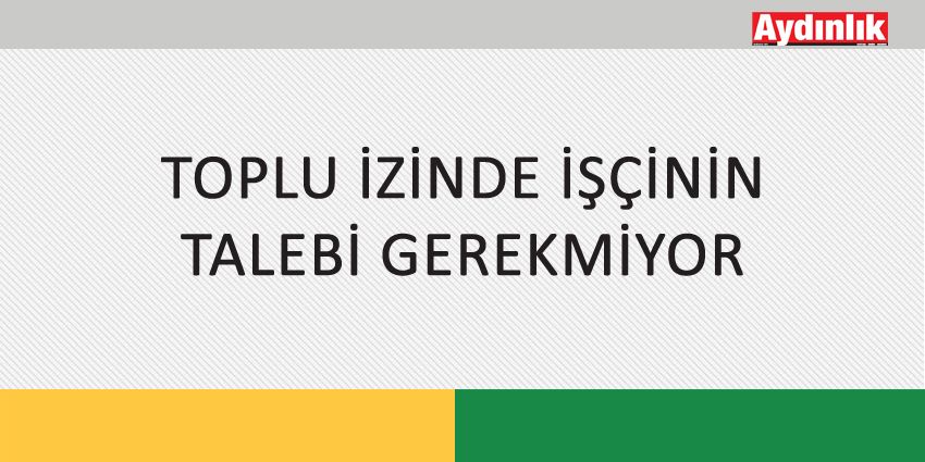 TOPLU İZİNDE İŞÇİNİN TALEBİ GEREKMİYOR