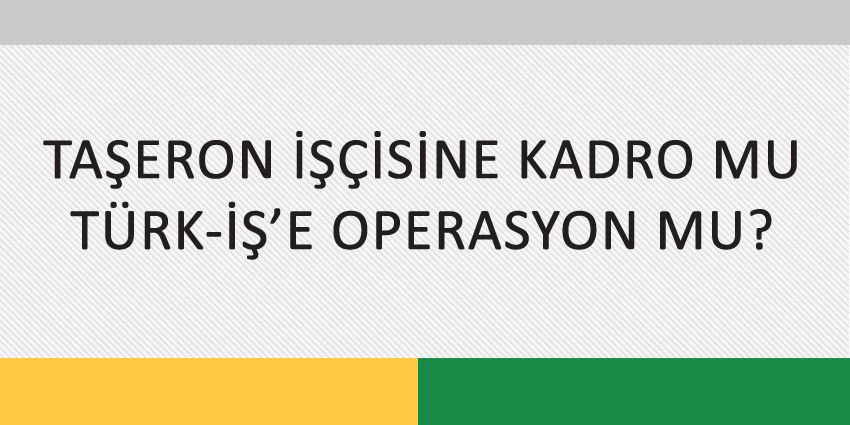 TAŞERON İŞÇİSİNE KADRO MU, TÜRK-İŞ’E OPERASYON MU?