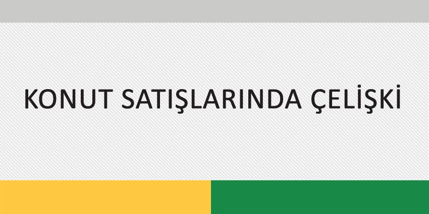 KONUT SATIŞLARINDA ÇELİŞKİ