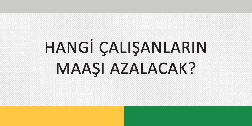 HANGİ ÇALIŞANLARIN MAAŞI AZALACAK?