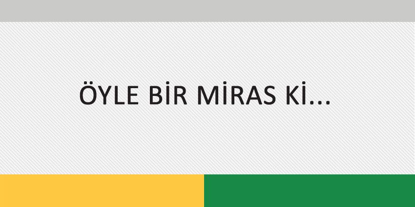 ÖYLE BİR MİRAS Kİ…