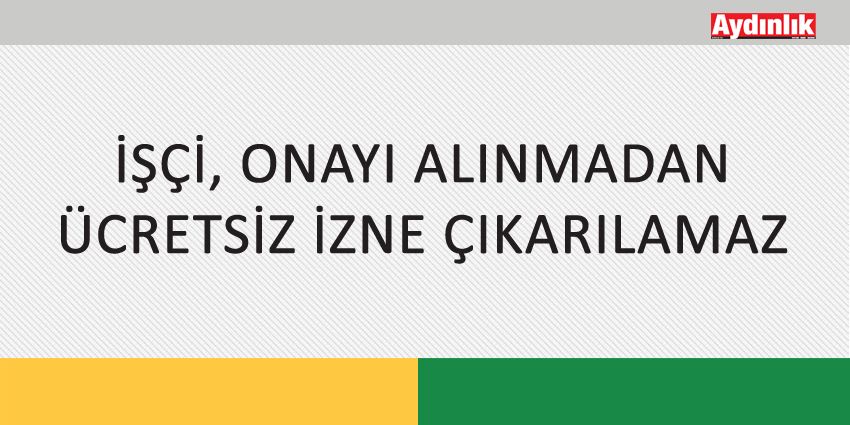 İŞÇİ, ONAYI ALINMADAN ÜCRETSİZ İZNE ÇIKARILAMAZ