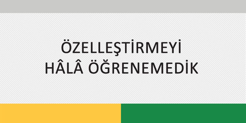 ÖZELLEŞTİRMEYİ HÂLÂ ÖĞRENEMEDİK