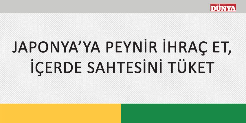 JAPONYA’YA PEYNİR İHRAÇ ET, İÇERDE SAHTESİNİ TÜKET