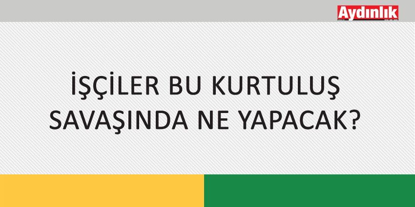İŞÇİLER BU KURTULUŞ SAVAŞINDA NE YAPACAK?