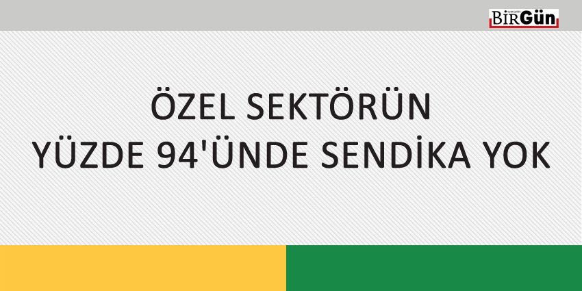 ÖZEL SEKTÖRÜN YÜZDE 94’ÜNDE SENDİKA YOK