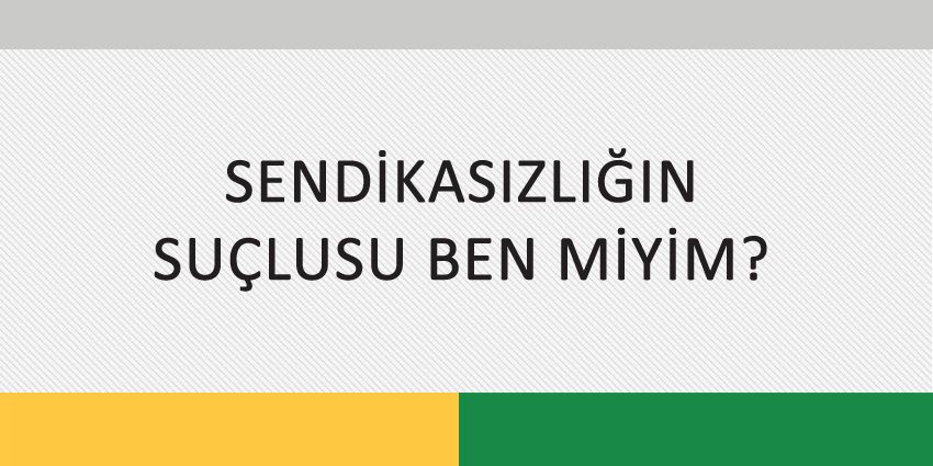 SENDİKASIZLIĞIN SUÇLUSU BEN MİYİM?
