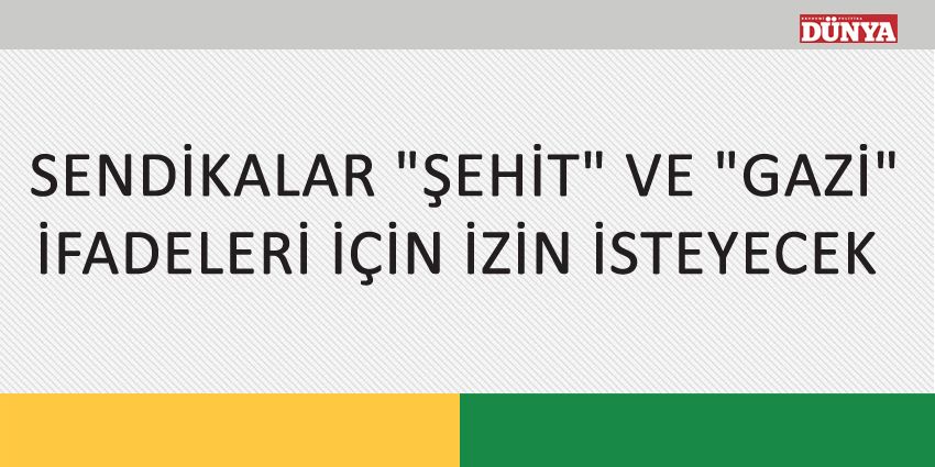 SENDİKALAR ŞEHİT VE GAZİ İFADELERİ İÇİN İZİN İSTEYECEK