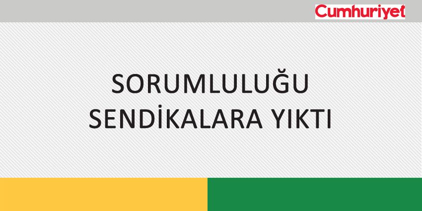 SORUMLULUĞU SENDİKALARA YIKTI