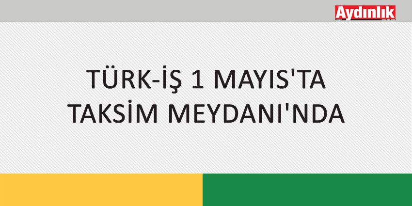 TÜRK-İŞ 1 MAYIS’TA TAKSİM MEYDANI’NDA