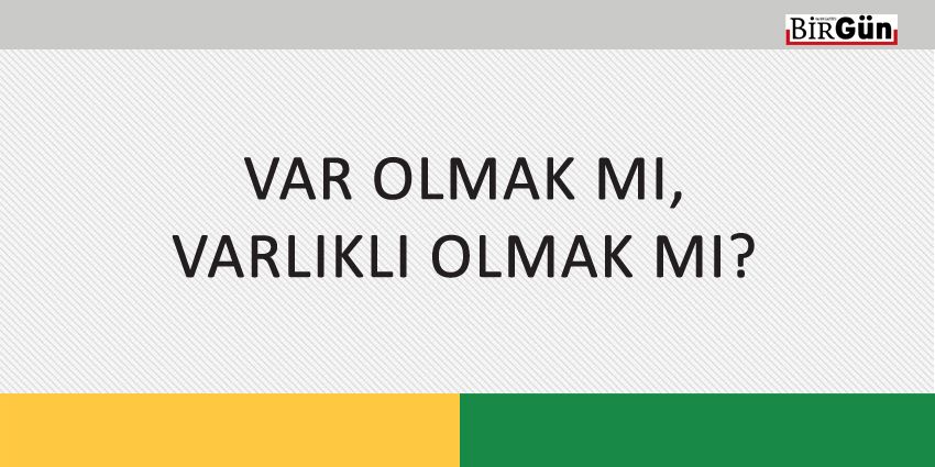 VAR OLMAK MI, VARLIKLI OLMAK MI?