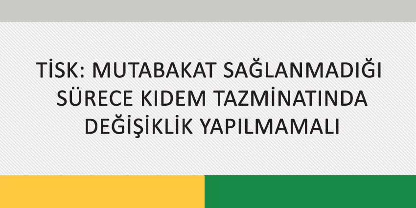 TİSK: MUTABAKAT SAĞLANMADIĞI SÜRECE KIDEM TAZMİNATINDA DEĞİŞİKLİK YAPILMAMALI