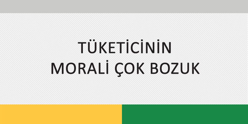 TÜKETİCİNİN MORALİ ÇOK BOZUK